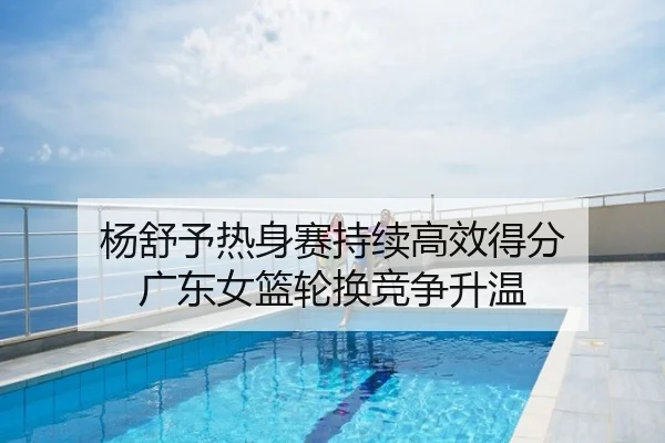杨舒予热身赛持续高效得分 广东女篮轮换竞争升温