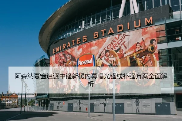 阿森纳夏窗追逐中锋新援内幕曝光锋线补强方案全面解析