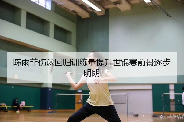 陈雨菲伤愈回归训练量提升世锦赛前景逐步明朗