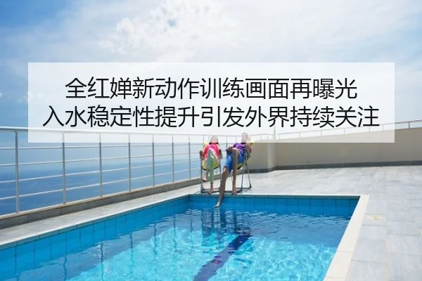全红婵新动作训练画面再曝光 入水稳定性提升引发外界持续关注