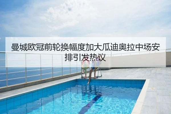 曼城欧冠前轮换幅度加大瓜迪奥拉中场安排引发热议
