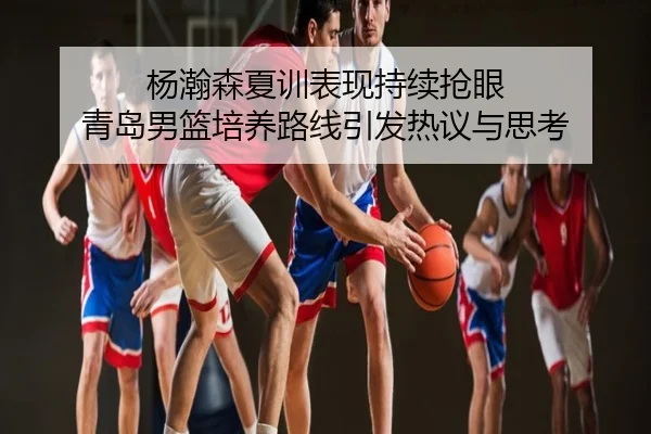 杨瀚森夏训表现持续抢眼 青岛男篮培养路线引发热议与思考
