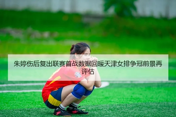朱婷伤后复出联赛首战数据回暖天津女排争冠前景再评估