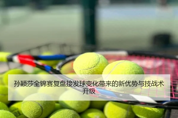 孙颖莎全锦赛复盘接发球变化带来的新优势与技战术升级